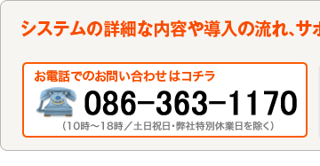 システムの詳細な内容や導入までの流れ、サポート内容など、お気軽にお問い合わせください。お電話でのお問い合わせ：086-898-1388