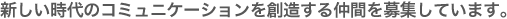 新しい時代のコミュニケーションを創造する仲間を募集しています