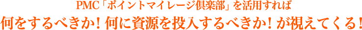 PMC「ポイントマイレージ倶楽部」を活用すれば何をするべきか！何に資源を投入するべきか！が視えてくる！